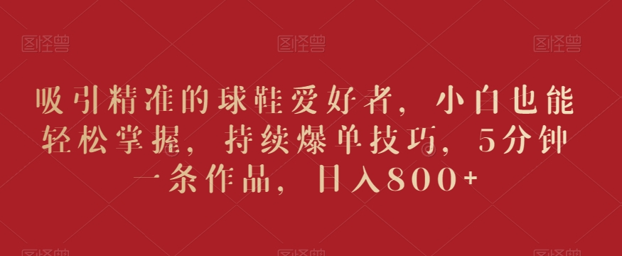 吸引精准的球鞋爱好者，小白也能轻松掌握，持续爆单技巧，5分钟一条作品，日入800+【揭秘】-云帆项目库