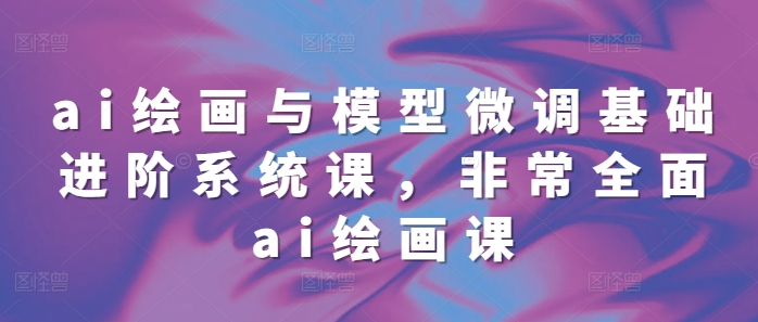 ai绘画与模型微调基础进阶系统课，非常全面ai绘画课(68节)-云帆项目库