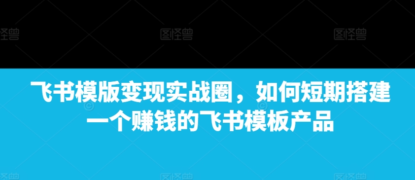 飞书模版变现实战圈，如何短期搭建一个赚钱的飞书模板产品-云帆项目库