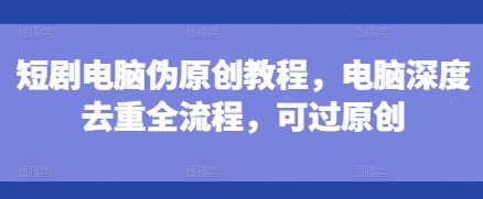 短剧电脑伪原创教程，电脑深度去重全流程，可过原创-云帆项目库
